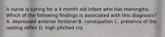 A nurse is caring for a 4 month old infant who has meningitis. Which of the following findings is associated with this diagnosis? A. depressed anterior fontanel B. constipation C. presence of the rooting reflex D. high pitched cry