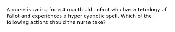 A nurse is caring for a 4 month old- infant who has a tetralogy of Fallot and experiences a hyper cyanotic spell. Which of the following actions should the nurse take?