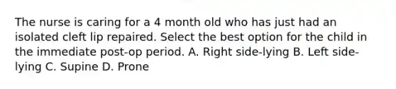 The nurse is caring for a 4 month old who has just had an isolated cleft lip repaired. Select the best option for the child in the immediate post-op period. A. Right side-lying B. Left side-lying C. Supine D. Prone