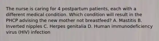 The nurse is caring for 4 postpartum patients, each with a different medical condition. Which condition will result in the PHCP advising the new mother not breastfeed? A. Mastitis B. Inverted nipples C. Herpes genitalia D. Human immunodeficiency virus (HIV) infection