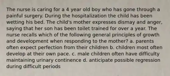 The nurse is caring for a 4 year old boy who has gone through a painful surgery. During the hospitalization the child has been wetting his bed. The child's mother expresses dismay and anger, saying that her son has been toilet trained for over a year. The nurse recalls which of the following general principles of growth and development when responding to the mother? a. parents often expect perfection from their children b. children most often develop at their own pace. c. male children often have difficulty maintaining urinary continence d. anticipate possible regression during difficult periods