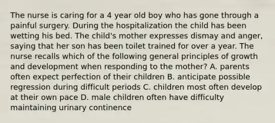 The nurse is caring for a 4 year old boy who has gone through a painful surgery. During the hospitalization the child has been wetting his bed. The child's mother expresses dismay and anger, saying that her son has been toilet trained for over a year. The nurse recalls which of the following general principles of growth and development when responding to the mother? A. parents often expect perfection of their children B. anticipate possible regression during difficult periods C. children most often develop at their own pace D. male children often have difficulty maintaining urinary continence