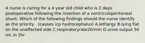 A nurse is caring for a 4 year old child who is 2 days postoperative following the insertion of a ventriculoperitoneal shunt. Which of the following findings should the nurse identify as the priority . (causes icp hydrocephalus) A.lethargy B.lying flat on the unaffected side C.respiratoryrate20/min D.urine output 50 mL in 2hr