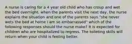 A nurse is caring for a 4 year old child who has croup and wet the bed overnight. when the parents visit the next day, the nurse explains the situation and one of the parents says "she never wets the bed at home i am so embarrassed" which of the following responses should the nurse make? It is expected for children who are hospitalized to regress. The toileting skills will return when your child is feeling better.