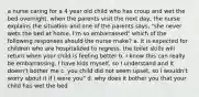 a nurse caring for a 4 year old child who has croup and wet the bed overnight. when the parents visit the next day, the nurse explains the situation and one of the parents says, "she never wets the bed at home. I'm so embarrassed" which of the following responses should the nurse make? a. it is expected for children who are hospitalized to regress. the toilet skills will return when your child is feeling better b. I know this can really be embarrassing. I have kids myself, so I understand and it doesn't bother me c. you child did not seem upset, so I wouldn't worry about it if I were you" d. why does it bother you that your child has wet the bed