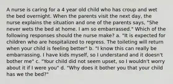 A nurse is caring for a 4 year old child who has croup and wet the bed overnight. When the parents visit the next day, the nurse explains the situation and one of the parents says, "She never wets the bed at home. I am so embarrassed." Which of the following responses should the nurse make? a. "It is expected for children who are hospitalized to regress. The toileting will return when your child is feeling better" b. "I know this can really be embarrassing. I have kids myself, so I understand and it doesn't bother me" c. "Your child did not seem upset, so I wouldn't worry about it if I were you" d. "Why does it bother you that your child has we the bed?"