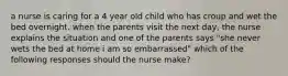 a nurse is caring for a 4 year old child who has croup and wet the bed overnight. when the parents visit the next day, the nurse explains the situation and one of the parents says "she never wets the bed at home i am so embarrassed" which of the following responses should the nurse make?