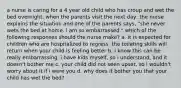 a nurse is caring for a 4 year old child who has croup and wet the bed overnight. when the parents visit the next day, the nurse explains the situation and one of the parents says, "she never wets the bed at home. i am so embarrassed." which of the following responses should the nurse make? a. it is expected for children who are hospitalized to regress. the toileting skills will return when your child is feeling better b. i know this can be really embarrassing. i have kids myself, so i understand, and it doesn't bother me c. your child did not seen upset, so i wouldn't worry about it if i were you d. why does it bother you that your child has wet the bed?