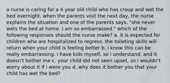 a nurse is caring for a 4 year old child who has croup and wet the bed overnight. when the parents visit the next day, the nurse explains the situation and one of the parents says, "she never wets the bed at home. i am so embarrassed." which of the following responses should the nurse make? a. it is expected for children who are hospitalized to regress. the toileting skills will return when your child is feeling better b. i know this can be really embarrassing. i have kids myself, so i understand, and it doesn't bother me c. your child did not seen upset, so i wouldn't worry about it if i were you d. why does it bother you that your child has wet the bed?