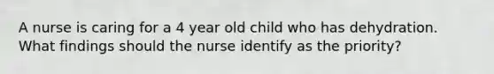 A nurse is caring for a 4 year old child who has dehydration. What findings should the nurse identify as the priority?