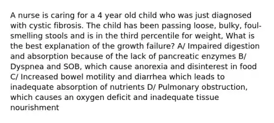 A nurse is caring for a 4 year old child who was just diagnosed with cystic fibrosis. The child has been passing loose, bulky, foul-smelling stools and is in the third percentile for weight, What is the best explanation of the growth failure? A/ Impaired digestion and absorption because of the lack of pancreatic enzymes B/ Dyspnea and SOB, which cause anorexia and disinterest in food C/ Increased bowel motility and diarrhea which leads to inadequate absorption of nutrients D/ Pulmonary obstruction, which causes an oxygen deficit and inadequate tissue nourishment