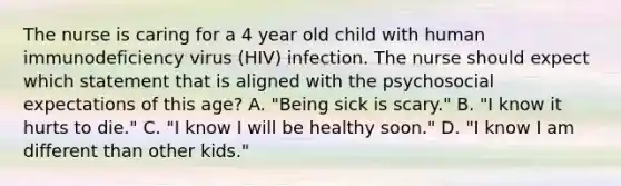 The nurse is caring for a 4 year old child with human immunodeficiency virus (HIV) infection. The nurse should expect which statement that is aligned with the psychosocial expectations of this age? A. "Being sick is scary." B. "I know it hurts to die." C. "I know I will be healthy soon." D. "I know I am different than other kids."