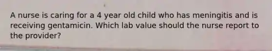 A nurse is caring for a 4 year old child who has meningitis and is receiving gentamicin. Which lab value should the nurse report to the provider?