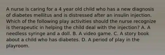 A nurse is caring for a 4 year old child who has a new diagnosis of diabetes mellitus and is distressed after an insulin injection. Which of the following play activities should the nurse recognize is therapeutic in helping the child deal with the injection? A. A needless syringe and a doll. B. A video game. C. A story book about a child who has diabetes. D. A period of play in the playroom.