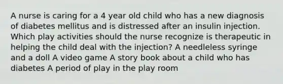 A nurse is caring for a 4 year old child who has a new diagnosis of diabetes mellitus and is distressed after an insulin injection. Which play activities should the nurse recognize is therapeutic in helping the child deal with the injection? A needleless syringe and a doll A video game A story book about a child who has diabetes A period of play in the play room