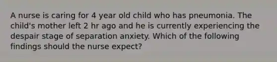 A nurse is caring for 4 year old child who has pneumonia. The child's mother left 2 hr ago and he is currently experiencing the despair stage of separation anxiety. Which of the following findings should the nurse expect?