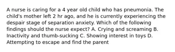 A nurse is caring for a 4 year old child who has pneumonia. The child's mother left 2 hr ago, and he is currently experiencing the despair stage of separation anxiety. Which of the following findings should the nurse expect? A. Crying and screaming B. Inactivity and thumb-sucking C. Showing interest in toys D. Attempting to escape and find the parent