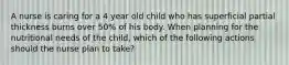 A nurse is caring for a 4 year old child who has superficial partial thickness burns over 50% of his body. When planning for the nutritional needs of the child, which of the following actions should the nurse plan to take?