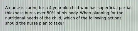 A nurse is caring for a 4 year old child who has superficial partial thickness burns over 50% of his body. When planning for the nutritional needs of the child, which of the following actions should the nurse plan to take?