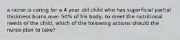 a nurse is caring for a 4 year old child who has superficial partial thickness burns over 50% of his body, to meet the nutritional needs of the child, which of the following actions should the nurse plan to take?