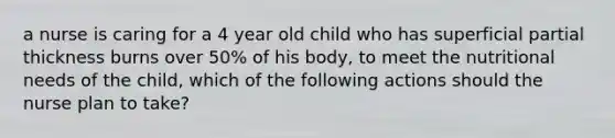 a nurse is caring for a 4 year old child who has superficial partial thickness burns over 50% of his body, to meet the nutritional needs of the child, which of the following actions should the nurse plan to take?