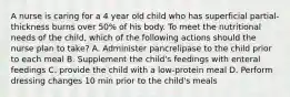 A nurse is caring for a 4 year old child who has superficial partial-thickness burns over 50% of his body. To meet the nutritional needs of the child, which of the following actions should the nurse plan to take? A. Administer pancrelipase to the child prior to each meal B. Supplement the child's feedings with enteral feedings C. provide the child with a low-protein meal D. Perform dressing changes 10 min prior to the child's meals