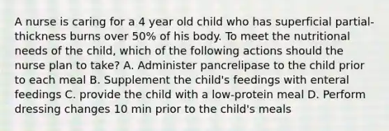 A nurse is caring for a 4 year old child who has superficial partial-thickness burns over 50% of his body. To meet the nutritional needs of the child, which of the following actions should the nurse plan to take? A. Administer pancrelipase to the child prior to each meal B. Supplement the child's feedings with enteral feedings C. provide the child with a low-protein meal D. Perform dressing changes 10 min prior to the child's meals