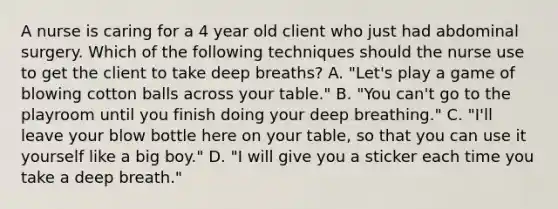 A nurse is caring for a 4 year old client who just had abdominal surgery. Which of the following techniques should the nurse use to get the client to take deep breaths? A. "Let's play a game of blowing cotton balls across your table." B. "You can't go to the playroom until you finish doing your deep breathing." C. "I'll leave your blow bottle here on your table, so that you can use it yourself like a big boy." D. "I will give you a sticker each time you take a deep breath."