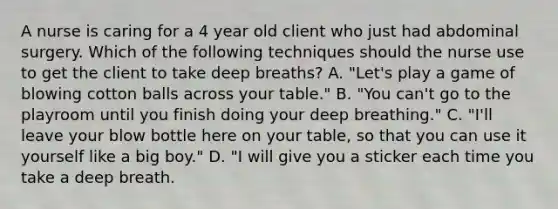 A nurse is caring for a 4 year old client who just had abdominal surgery. Which of the following techniques should the nurse use to get the client to take deep breaths? A. "Let's play a game of blowing cotton balls across your table." B. "You can't go to the playroom until you finish doing your deep breathing." C. "I'll leave your blow bottle here on your table, so that you can use it yourself like a big boy." D. "I will give you a sticker each time you take a deep breath.