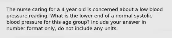 The nurse caring for a 4 year old is concerned about a low blood pressure reading. What is the lower end of a normal systolic blood pressure for this age group? Include your answer in number format only, do not include any units.