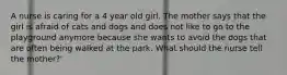 A nurse is caring for a 4 year old girl. The mother says that the girl is afraid of cats and dogs and does not like to go to the playground anymore because she wants to avoid the dogs that are often being walked at the park. What should the nurse tell the mother?'