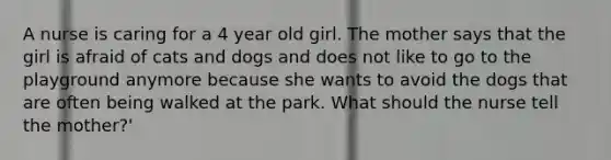 A nurse is caring for a 4 year old girl. The mother says that the girl is afraid of cats and dogs and does not like to go to the playground anymore because she wants to avoid the dogs that are often being walked at the park. What should the nurse tell the mother?'