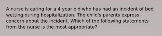 A nurse is caring for a 4 year old who has had an incident of bed wetting during hospitalization. The child's parents express concern about the incident. Which of the following statements from the nurse is the most appropriate?