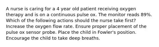 A nurse is caring for a 4 year old patient receiving oxygen therapy and is on a continuous pulse ox. The monitor reads 89%. Which of the following actions should the nurse take first? Increase the oxygen flow rate. Ensure proper placement of the pulse ox sensor probe. Place the child in Fowler's position. Encourage the child to take deep breaths.