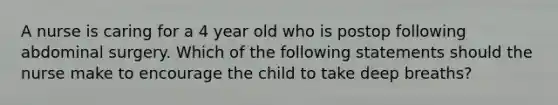 A nurse is caring for a 4 year old who is postop following abdominal surgery. Which of the following statements should the nurse make to encourage the child to take deep breaths?