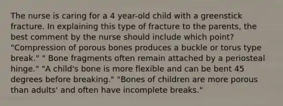 The nurse is caring for a 4 year-old child with a greenstick fracture. In explaining this type of fracture to the parents, the best comment by the nurse should include which point? "Compression of porous bones produces a buckle or torus type break." " Bone fragments often remain attached by a periosteal hinge." "A child's bone is more flexible and can be bent 45 degrees before breaking." "Bones of children are more porous than adults' and often have incomplete breaks."