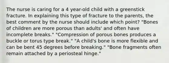 The nurse is caring for a 4 year-old child with a greenstick fracture. In explaining this type of fracture to the parents, the best comment by the nurse should include which point? "Bones of children are more porous than adults' and often have incomplete breaks." "Compression of porous bones produces a buckle or torus type break." "A child's bone is more flexible and can be bent 45 degrees before breaking." "Bone fragments often remain attached by a periosteal hinge."