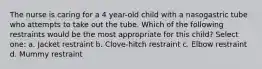 The nurse is caring for a 4 year-old child with a nasogastric tube who attempts to take out the tube. Which of the following restraints would be the most appropriate for this child? Select one: a. Jacket restraint b. Clove-hitch restraint c. Elbow restraint d. Mummy restraint