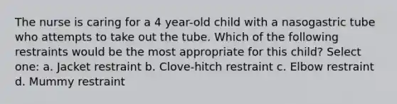 The nurse is caring for a 4 year-old child with a nasogastric tube who attempts to take out the tube. Which of the following restraints would be the most appropriate for this child? Select one: a. Jacket restraint b. Clove-hitch restraint c. Elbow restraint d. Mummy restraint