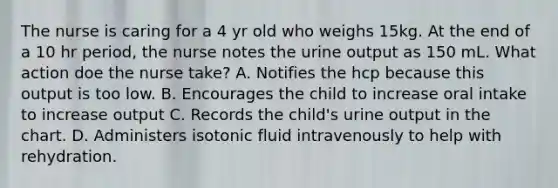 The nurse is caring for a 4 yr old who weighs 15kg. At the end of a 10 hr period, the nurse notes the urine output as 150 mL. What action doe the nurse take? A. Notifies the hcp because this output is too low. B. Encourages the child to increase oral intake to increase output C. Records the child's urine output in the chart. D. Administers isotonic fluid intravenously to help with rehydration.