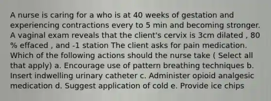 A nurse is caring for a who is at 40 weeks of gestation and experiencing contractions every to 5 min and becoming stronger. A vaginal exam reveals that the client's cervix is 3cm dilated , 80 % effaced , and -1 station The client asks for pain medication. Which of the following actions should the nurse take ( Select all that apply) a. Encourage use of pattern breathing techniques b. Insert indwelling urinary catheter c. Administer opioid analgesic medication d. Suggest application of cold e. Provide ice chips