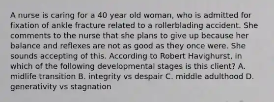 A nurse is caring for a 40 year old woman, who is admitted for fixation of ankle fracture related to a rollerblading accident. She comments to the nurse that she plans to give up because her balance and reflexes are not as good as they once were. She sounds accepting of this. According to Robert Havighurst, in which of the following developmental stages is this client? A. midlife transition B. integrity vs despair C. middle adulthood D. generativity vs stagnation