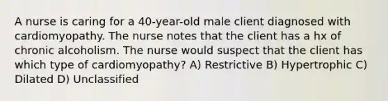 A nurse is caring for a 40-year-old male client diagnosed with cardiomyopathy. The nurse notes that the client has a hx of chronic alcoholism. The nurse would suspect that the client has which type of cardiomyopathy? A) Restrictive B) Hypertrophic C) Dilated D) Unclassified