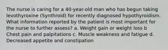 The nurse is caring for a 40-year-old man who has begun taking levothyroxine (Synthroid) for recently diagnosed hypothyroidism. What information reported by the patient is most important for the nurse to further assess? a. Weight gain or weight loss b Chest pain and palpitations c. Muscle weakness and fatigue d. Decreased appetite and constipation