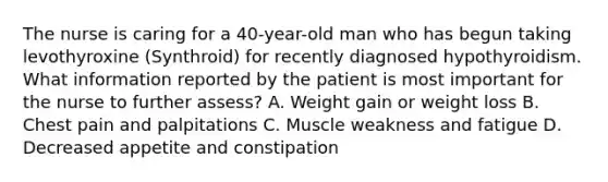 The nurse is caring for a 40-year-old man who has begun taking levothyroxine (Synthroid) for recently diagnosed hypothyroidism. What information reported by the patient is most important for the nurse to further assess? A. Weight gain or weight loss B. Chest pain and palpitations C. Muscle weakness and fatigue D. Decreased appetite and constipation