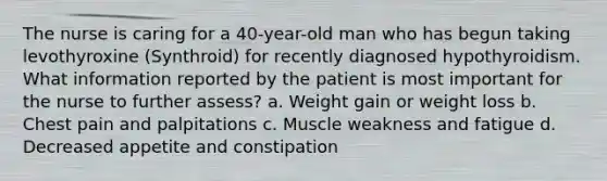 The nurse is caring for a 40-year-old man who has begun taking levothyroxine (Synthroid) for recently diagnosed hypothyroidism. What information reported by the patient is most important for the nurse to further assess? a. Weight gain or weight loss b. Chest pain and palpitations c. Muscle weakness and fatigue d. Decreased appetite and constipation