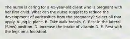 The nurse is caring for a 41-year-old client who is pregnant with her first child. What can the nurse suggest to reduce the development of varicosities from the pregnancy? Select all that apply. A. Jog in place. B. Take walk breaks. C. Rest in the lateral (Sims) position. D. Increase the intake of vitamin D. E. Rest with the legs on a footstool.