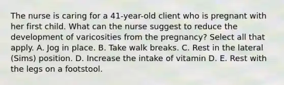 The nurse is caring for a 41-year-old client who is pregnant with her first child. What can the nurse suggest to reduce the development of varicosities from the pregnancy? Select all that apply. A. Jog in place. B. Take walk breaks. C. Rest in the lateral (Sims) position. D. Increase the intake of vitamin D. E. Rest with the legs on a footstool.