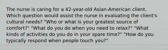 The nurse is caring for a 42-year-old Asian-American client. Which question would assist the nurse in evaluating the client's cultural needs? "Who or what is your greatest source of comfort?" "What do you do when you need to relax?" "What kinds of activities do you do in your spare time?" "How do you typically respond when people touch you?"