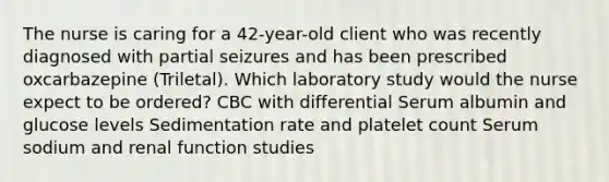 The nurse is caring for a 42-year-old client who was recently diagnosed with partial seizures and has been prescribed oxcarbazepine (Triletal). Which laboratory study would the nurse expect to be ordered? CBC with differential Serum albumin and glucose levels Sedimentation rate and platelet count Serum sodium and renal function studies